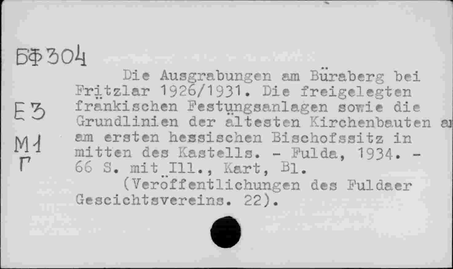 ﻿БФЗОІі
Die Ausgrabungen am Buraberg bei Fritzlar 1926/1931 • Die freigelegten E5 fränkischen Festungsanlagen sowie die Grundlinien der ältesten Kirchenbauten
yi 1 am ersten hessischen Bischofssitz in Д-1 mitten des Kastells. - Fulda, 1934. -і 66 S. mit Ill., Kart, Bi.
(Veröffentlichungen des Fuldaer Gescichtsvereins. 22).